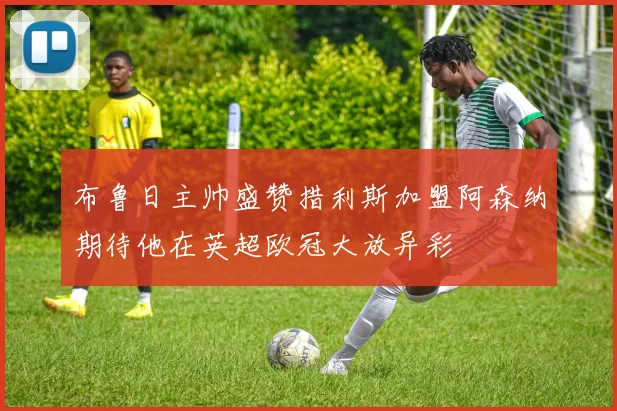 布鲁日主帅盛赞措利斯加盟阿森纳期待他在英超欧冠大放异彩